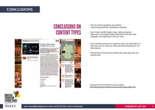 CONCLUSIONS
• The mix of both inspirational and practical
content being presented consistently is important.
• Use of iconic real life imagery, blogs, videos and games
helps users to investigate holiday destinations from their home
computers, and inspire them to find out more.
• Use of practical tools such as interactive maps, plus information at a
local level, such as ‘dining out’ helps users plan practically and can
help reassure.
• External links to events/recommended sites helps users plan on a
practical level.
CONCLUSIONS ON
CONTENT TYPES
POWERED BY LAST EXITemail: reports@thinkdigital.travel phone +44 20 7193 1003 (London and Brussels) 19
Screengrab from the Destination Germany website.
http://www.germany.travel/en/events/events/cologne-lights.html
 