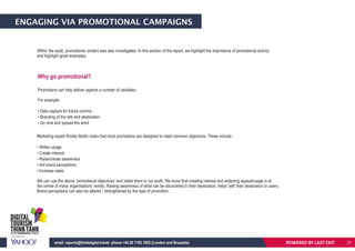 ENGAGING VIA PROMOTIONAL CAMPAIGNS
Within the audit, promotional content was also investigated. In this section of the report, we highlight the importance of promotional activity
and highlight great examples.
Marketing expert Roddy Mullin notes that most promotions are designed to meet common objectives. These include:
• Widen usage
• Create interest
• Raise/create awareness
• Aid brand perceptions
• Increase sales
We can use the above ‘promotional objectives’ and relate them to our audit. We know that creating interest and widening appeal/usage is at
the centre of many organisations’ remits. Raising awareness of what can be discovered in their destination, helps ‘sell’ their destination to users.
Brand perceptions can also be altered / strengthened by the type of promotion.
Why go promotional?
Promotions can help deliver against a number of variables.
For example:
• Data capture for future comms
• Branding of the site and destination
• Go viral and spread the word
POWERED BY LAST EXITemail: reports@thinkdigital.travel phone +44 20 7193 1003 (London and Brussels) 21
 