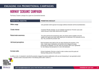 ENGAGING VIA PROMOTIONAL CAMPAIGNS
PROMOTIONAL OBJECTIVE PROMOTION CHECKLIST
Widen usage
Create interest
Raise/create awareness
User generated content approach encourages additional interaction with the brand/destination.
The Norway ‘Screams’ campaign has a great mix of promotional elements.
In addition to this, it is important to note that this promotion engages the audience additionally via the use and championing of, user generated content.
(User generated content is discussed further in the following section within ‘content 4’.)
A naturally ‘PR-able campaign’ via use of globally recognised art. Promotion uses social
media channels to help create interest around the globe.
The online channel and accompanying video, plus sharing options available on the site,
together with regular prize draws really helped push the awareness of the destination and the
site. They ‘promoted the promotion’ well.
Aid brand perceptions Brand perceptions were aided via the use video advertising the promotion. In this
video, a large range of desitinations and activities which engage with people
emotionally are highlighted. The ‘task’ within the promotion itself is also ‘lighthearted
fun’ also helping to aid perceptions of a visit to that destination.
Increase sales At time of publication: We have no data for visitor numbers around the peak and
following holiday periods of this promotion.
NORWAY ‘SCREAMS’ CAMPAIGN
POWERED BY LAST EXITemail: reports@thinkdigital.travel phone +44 20 7193 1003 (London and Brussels) 22
 