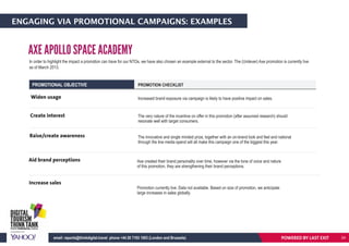 ENGAGING VIA PROMOTIONAL CAMPAIGNS: EXAMPLES
In order to highlight the impact a promotion can have for our NTOs, we have also chosen an example external to the sector. The (Unilever) Axe promotion is currently live
as of March 2013.
PROMOTIONAL OBJECTIVE PROMOTION CHECKLIST
Widen usage
Create interest
Raise/create awareness
Increased brand exposure via campaign is likely to have positive impact on sales.
The very nature of the incentive on offer in this promotion (after assumed research) should
resonate well with target consumers.
The innovative and single minded prize, together with an on-brand look and feel and national
through the line media spend will all make this campaign one of the biggest this year.
Aid brand perceptions Axe created their brand personality over time, however via the tone of voice and nature
of this promotion, they are strengthening their brand perceptions.
Increase sales
Promotion currently live. Data not available. Based on size of promotion, we anticipate
large increases in sales globally.
AXE APOLLO SPACE ACADEMY
POWERED BY LAST EXITemail: reports@thinkdigital.travel phone +44 20 7193 1003 (London and Brussels) 24
 