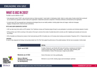 ENGAGING VIA UGC
KEY DETAIL
Good use of UGC
Moderate use of UGC
None or Minimal
(Professional, with room
for development)
A variety of high-end, user friendly UGC tools and functions, including but not limited to
content comment space, blogs, user itineraries, video posts, image uploading, peer
recommendations, reviews, third party plug in usage (e.g trip advisor).
Some of the above, but in less quantity/quality.
Minimal to no use of UGC. Existing usage could be developed / optimised.
WHAT IS UGC IN 2013?
The BBC’s succinct definition of UGC:
• User generated content ("UGC"), also commonly known as 'citizen journalism', 'social media' or 'participatory media', refers to a wide variety of media content that is produced
by our audiences as opposed to content made by the organisation, independent production companies or individual contributors commissioned by the organisation.
• In recent years UGC has expanded due to developing technologies that are now readily available, including digital video and images, mobile text messages,
blogging, message boards, emails and audio submissions.
NTO’S AND USER GENERATED CONTENT
• UGC can take many forms within an NTO website. From TripAdvisor reviews and Facebook plugins through to user participation in promotions and individual uploads of content.
• NTOs and their use of UGC is evolving. In this section of the report, we look at the number of audited sites which currently use UGC, highlight good examples and note some
key findings.
• 93% of travellers are influenced by reviews in their travel planning and 90% of travellers rely on UG reviews when booking accommodation (Tripadvisor 2013, in Tripbarometer study)
CRITERIA
In order to help categorise the findings, the key below details how The Think Tank judged the performance of the audited websites. We then look at examples in further detail.
POWERED BY LAST EXITemail: reports@thinkdigital.travel phone +44 20 7193 1003 (London and Brussels) 27
 