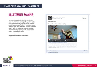 ENGAGING VIA UGC: EXAMPLES
GoPro cameras place “user generated” content at the
heart of their marketing campaigns. They feature the best
of the clips filmed by their customers on their massively
popular Facebook page. The best of their videos are often
picked up by the global news media. According to Unmetric
data, in “terms of Facebook fan growth, the consumer
electronics industry is growing by 12%, whereas GoPro
grew by 17% in the same period”.
https://www.facebook.com/gopro
UGC EXTERNAL EXAMPLE
POWERED BY LAST EXITemail: reports@thinkdigital.travel phone +44 20 7193 1003 (London and Brussels) 30
 