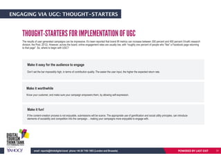ENGAGING VIA UGC: THOUGHT-STARTERS
THOUGHT-STARTERS FOR IMPLEMENTATION OF UGC
The results of user generated campaigns can be impressive. It’s been reported that brand lift metrics can increase between 300 percent and 450 percent (VivaKi research
division, the Pool, 2012). However, across the board, online engagement rates are usually low, with “roughly one percent of people who "like" a Facebook page returning
to that page”. So, where to begin with UGC?
Make it easy for the audience to engage
Don’t set the bar impossibly high, in terms of contribution quality. The easier the user input, the higher the expected return rate.
Make it worthwhile
Know your customer, and make sure your campaign empowers them, by allowing self-expression.
Make it fun!
If the content-creation process is not enjoyable, submissions will be scarce. The appropriate use of gamification and social utility principles, can introduce
elements of sociability and competition into the campaign… making your campaigns more enjoyable to engage with.
POWERED BY LAST EXITemail: reports@thinkdigital.travel phone +44 20 7193 1003 (London and Brussels) 31
 
