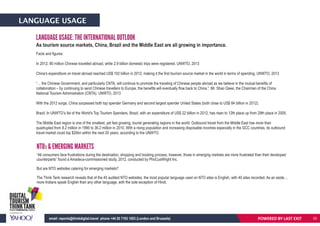 LANGUAGE USAGE
LANGUAGE USAGE: THE INTERNATIONAL OUTLOOK
As tourism source markets, China, Brazil and the Middle East are all growing in importance.
Facts and figures:
In 2012, 80 million Chinese travelled abroad, while 2.9 billion domestic trips were registered. UNWTO, 2013
China’s expenditure on travel abroad reached US$ 102 billion in 2012, making it the first tourism source market in the world in terms of spending. UNWTO, 2013
“… the Chinese Government, and particularly CNTA, will continue to promote the traveling of Chinese people abroad as we believe in the mutual benefits of
collaboration – by continuing to send Chinese travellers to Europe, the benefits will eventually flow back to China.”, Mr. Shao Qiwei, the Chairman of the China
National Tourism Administration (CNTA). UNWTO, 2013
With the 2012 surge, China surpassed both top spender Germany and second largest spender United States (both close to US$ 84 billion in 2012).
Brazil: In UNWTO’s list of the World's Top Tourism Spenders, Brazil, with an expenditure of US$ 22 billion in 2012, has risen to 12th place up from 29th place in 2005.
The Middle East region is one of the smallest, yet fast growing, tourist generating regions in the world. Outbound travel from the Middle East has more than
quadrupled from 8.2 million in 1990 to 36.2 million in 2010. With a rising population and increasing disposable incomes especially in the GCC countries, its outbound
travel market could top $20bn within the next 20 years, according to the UNWTO.
NTOS & EMERGING MARKETS
“All consumers face frustrations during the destination, shopping and booking process, however, those in emerging markets are more frustrated than their developed
counterparts” found a Amadeus-commissioned study, 2012, conducted by PhoCusWright Inc.
But are NTO websites catering for emerging markets?
The Think Tank research reveals that of the 45 audited NTO websites, the most popular language used on NTO sites is English, with 40 sites recorded. As an aside…
more Indians speak English than any other language, with the sole exception of Hindi.
POWERED BY LAST EXITemail: reports@thinkdigital.travel phone +44 20 7193 1003 (London and Brussels) 32
 