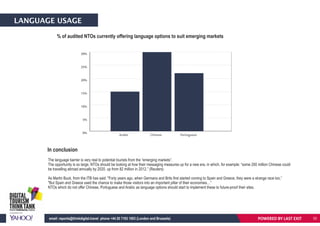 LANGUAGE USAGE
% of audited NTOs currently offering language options to suit emerging markets
The language barrier is very real to potential tourists from the “emerging markets”.
The opportunity is so large, NTOs should be looking at how their messaging measures up for a new era, in which, for example: “some 200 million Chinese could
be travelling abroad annually by 2020, up from 82 million in 2012.” (Reuters)
As Martin Buck, from the ITB has said: "Forty years ago, when Germans and Brits first started coming to Spain and Greece, they were a strange race too,”
"But Spain and Greece used the chance to make those visitors into an important pillar of their economies…”
NTOs which do not offer Chinese, Portuguese and Arabic as language options should start to implement these to future-proof their sites.
0%
5%
10%
15%
20%
25%
30%
Arabic Chinese Portuguese
In conclusion
POWERED BY LAST EXITemail: reports@thinkdigital.travel phone +44 20 7193 1003 (London and Brussels) 33
 