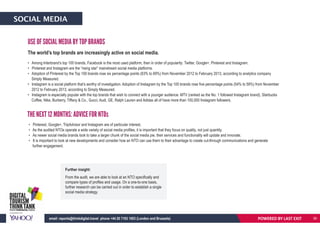 SOCIAL MEDIA
The world’s top brands are increasingly active on social media.
• Among Interbrand’s top 100 brands, Facebook is the most used platform, then in order of popularity: Twitter, Google+, Pinterest and Instagram.
• Pinterest and Instagram are the “rising star” mainstream social media platforms.
• Adoption of Pinterest by the Top 100 brands rose six percentage points (63% to 69%) from November 2012 to February 2013, according to analytics company
Simply Measured.
• Instagram is a social platform that’s worthy of investigation. Adoption of Instagram by the Top 100 brands rose five percentage points (54% to 59%) from November
2012 to February 2013, according to Simply Measured.
• Instagram is especially popular with the top brands that wish to connect with a younger audience. MTV (ranked as the No. 1 followed Instagram brand), Starbucks
Coffee, Nike, Burberry, Tiffany & Co., Gucci, Audi, GE, Ralph Lauren and Adidas all of have more than 100,000 Instagram followers.
• Pinterest, Google+, TripAdvisor and Instagram are of particular interest.
• As the audited NTOs operate a wide variety of social media profiles, it is important that they focus on quality, not just quantity.
• As newer social media brands look to take a larger chunk of the social media pie, their services and functionality will update and innovate.
• It is important to look at new developments and consider how an NTO can use them to their advantage to create cut-through communications and generate
further engagement.
THE NEXT 12 MONTHS: ADVICE FOR NTOs
USE OF SOCIAL MEDIA BY TOP BRANDS
Further insight:
From the audit, we are able to look at an NTO specifically and
compare types of profiles and usage. On a one-to-one basis,
further research can be carried out in order to establish a single
social media strategy.
POWERED BY LAST EXITemail: reports@thinkdigital.travel phone +44 20 7193 1003 (London and Brussels) 36
 