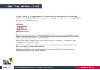 THINK TANK INTRODUCTION
This report investigates the use of digital marketing by the European tourism sector, and benchmarks best practice. It takes an
in-depth look at how the European National Tourism Organisations are using digital; from strategy to content marketing and distribution.
The report examines the following key areas:
- Content
- Engagement
- Social Media
- Mobile Devices
These four areas represent key parts of a destination’s digital strategy. With the world becoming increasingly digitally connected,
and with new technologies quickly evolving, it is absolutely crucial to get these right. Marketers need to be ready for this evolution
and adapt quickly to the latest trends and developments taking place.
The best practice examples highlighted within the report indicate that while some destinations are quite advanced in digital,
many are lacking, making innovation necessary.
With the many new digital channels available, there are tremendous opportunities for destinations to differentiate themselves
amongst the competition, to create rich brand experiences.
The European NTO digital benchmark report is designed to help destination marketers to be more innovative, strategic
and savvy when navigating the digital marketing landscape.
POWERED BY LAST EXITemail: reports@thinkdigital.travel phone +44 20 7193 1003 (London and Brussels) 3
 