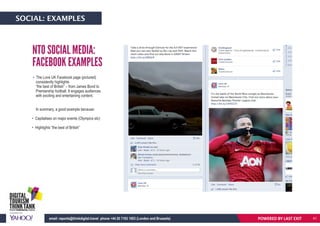 POWERED BY LASTEXITemail: reports@thinkdigital.travel phone +44 20 7193 1003 (London and Brussels)
• The Love UK Facebook page (pictured)
consistently highlights
“the best of British” – from James Bond to
Premiership football. It engages audiences
with exciting and entertaining content.
In summary, a good example because:
• Capitalises on major events (Olympics etc)
• Highlights “the best of British”
NTO SOCIAL MEDIA:
FACEBOOK EXAMPLES
POWERED BY LAST EXITemail: reports@thinkdigital.travel phone +44 20 7193 1003 (London and Brussels)
SOCIAL: EXAMPLES
41
 
