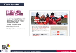 POWERED BY LASTEXITemail: reports@thinkdigital.travel phone +44 20 7193 1003 (London and Brussels)
• The Visit Norway Facebook page, pictured, has a
high level of visitor engagement (currently: 47,041
“talking about this”), they use daily competitions,
featuring high-quality photography, to provoke
conversation and pique interest.
In summary, a good example because:
• High level of visitor engagement
• Uses daily competitions to provoke engagement
NTO SOCIAL MEDIA:
FACEBOOK EXAMPLES
POWERED BY LAST EXITemail: reports@thinkdigital.travel phone +44 20 7193 1003 (London and Brussels)
SOCIAL: EXAMPLES
42
 