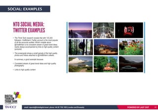 POWERED BY LASTEXITemail: reports@thinkdigital.travel phone +44 20 7193 1003 (London and Brussels)
• The Think Tank research reveals that with 133,343
followers, VisitBritain’s Twitter account is the most popular
of all the accounts audited. What’s notable about
@VisitBritain is its consistent stream of great travel ideas,
nearly always accompanied by links to high-quality content
(pictured)
• The screengrab shows a small sample of the high quality
photos and videos attached to @VisitBritain’s tweets.
In summary, a good example because:
• Consistent stream of great travel ideas and high quality
photography
• Links to high quality content
NTO SOCIAL MEDIA:
TWITTER EXAMPLES
POWERED BY LAST EXITemail: reports@thinkdigital.travel phone +44 20 7193 1003 (London and Brussels)
SOCIAL: EXAMPLES
43
 