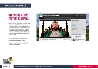 POWERED BY LASTEXITemail: reports@thinkdigital.travel phone +44 20 7193 1003 (London and Brussels)
• With 8,342,607 video views, The Think Tank
research reveals that Discover Ireland’s
YouTube channel is the most watched of all
of the NTO channels. Discover Ireland uses
humour to engage viewers. The “Redhead
convention” video, pictured, being a good
example. Also notable is that with 433 videos,
Discover Ireland are delivering quantity as
well as quality.
In summary, a good example because:
• Campaigns use narrative, humour
• Discover Ireland produce quantity (433
videos), not just quality
NTO SOCIAL MEDIA:
YOUTUBE EXAMPLES
POWERED BY LAST EXITemail: reports@thinkdigital.travel phone +44 20 7193 1003 (London and Brussels)
SOCIAL: EXAMPLES
44
 