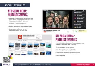 • VisitNorway’s Scream campaign has won them praise
and lots of press coverage. It has contributed to their
YouTube channel’s 2,326,844 video views
In summary, a good example because:
• Ambitious idea, using fun User Generated Content
• Barriers to entry are fairly low – all that
is required is a camera and a loud voice!
• With 2497 followers, Switzerland’s Pinterest page is the most
followed of the Pinterest pages in the study.
In summary, a good example because:
• Lots of activity, lots of pins, is updated often
• Showcases the best of what Switzerland has to offer
• Users make it viral
NTO SOCIAL MEDIA:
YOUTUBE EXAMPLES
NTO SOCIAL MEDIA :
PINTEREST EXAMPLES
POWERED BY LAST EXITemail: reports@thinkdigital.travel phone +44 20 7193 1003 (London and Brussels)
SOCIAL: EXAMPLES
45
 