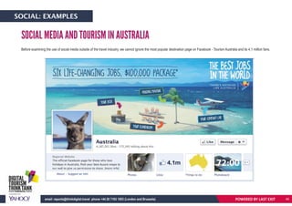 SOCIAL MEDIA AND TOURISM IN AUSTRALIA
Before examining the use of social media outside of the travel industry, we cannot ignore the most popular destination page on Facebook - Tourism Australia and its 4.1 million fans.
POWERED BY LAST EXITemail: reports@thinkdigital.travel phone +44 20 7193 1003 (London and Brussels)
SOCIAL: EXAMPLES
46
 