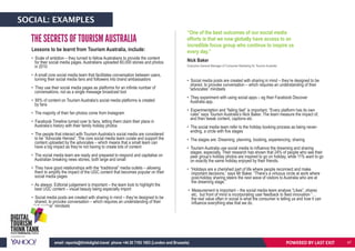 Lessons to be learnt from Tourism Australia, include:
• Scale of ambition – they turned to fellow Australians to provide the content
for their social media pages. Australians uploaded 60,000 stories and photos
in 2010
• A small core social media team that facilitates conversation between users,
turning their social media fans and followers into brand ambassadors
• They use their social media pages as platforms for an infinite number of
conversations, not as a single message broadcast tool
• 95% of content on Tourism Australia’s social media platforms is created
by fans
• The majority of their fan photos come from Instagram
• Facebook Timeline turned over to fans, letting them claim their place in
Australia’s history with their family holiday photos
• The people that interact with Tourism Australia’s social media are considered
to be “Advocate Heroes”. The core social media team curate and support the
content uploaded by the advocates – which means that a small team can
have a big impact as they’re not having to create lots of content
• The social media team are ready and prepared to respond and capitalise on
Australian breaking news stories, both large and small
• They have good relationships with the “traditional” media outlets – allowing
them to amplify the impact of the UGC content that becomes popular on their
social media pages
• As always: Editorial judgement is important – the team look to highlight the
best UGC content – visual beauty being especially import
• Social media posts are created with sharing in mind – they’re designed to be
shared, to provoke conversation – which requires an understanding of their
“advocates” mindsets
• Social media posts are created with sharing in mind – they’re designed to be
shared, to provoke conversation – which requires an understanding of their
“advocates” mindsets
• They experiment with using social apps – eg their Facebook Discover
Australia app.
• Experimentation and “failing fast” is important. “Every platform has its own
rules” says Tourism Australia’s Nick Baker. The team measure the impact of,
and then tweak content, captions etc
• The social media team refer to the holiday booking process as being never-
ending, a circle with five stages
• The stages are: Dreaming, planning, booking, experiencing, sharing
• Tourism Australia use social media to influence the dreaming and sharing
stages, especially. Their research has shown that 24% of people who see their
peer group’s holiday photos are inspired to go on holiday, while 11% want to go
on exactly the same holiday enjoyed by their friends.
• “Holidays are a cherished part of life where people reconnect and make
important decisions.” says Mr Baker. “There’s a virtuous circle at work where
post-holiday sharing steers the next wave of visitors to Australia who are at
the dreaming stage.”
• Measurement is important – the social media team analyse “Likes”, shares
etc, but front of mind is incorporating user feedback to feed innovation “…
the real value often in social is what the consumer is telling us and how it can
influence everything else that we do.
THE SECRETS OF TOURISM AUSTRALIA
“One of the best outcomes of our social media
efforts is that we now globally have access to an
incredible focus group who continue to inspire us
every day.”
Nick Baker
Executive General Manager of Consumer Marketing for Tourism Australia
POWERED BY LAST EXITemail: reports@thinkdigital.travel phone +44 20 7193 1003 (London and Brussels)
SOCIAL: EXAMPLES
47
 