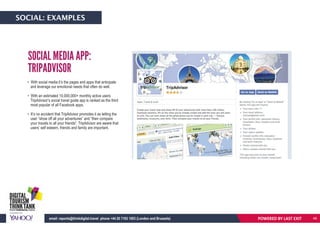• With social media it’s the pages and apps that anticipate
and leverage our emotional needs that often do well.
• With an estimated 10,000,000+ monthly active users
TripAdvisor’s social travel guide app is ranked as the third
most popular of all Facebook apps.
• It’s no accident that TripAdvisor promotes it as letting the
user “show off all your adventures” and “then compare
your travels to all your friends”. TripAdvisor are aware that
users’ self esteem, friends and family are important.
SOCIAL MEDIA APP:
TRIPADVISOR
POWERED BY LAST EXITemail: reports@thinkdigital.travel phone +44 20 7193 1003 (London and Brussels)
SOCIAL: EXAMPLES
48
 