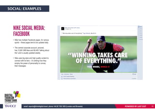 • Nike has multiple Facebook pages, for various
sports – these pages tend to be updated daily
• The central corporate account, pictured,
has 12,661,999 likes and 68,400 “talking about
this” and is usually updated weekly
• Nike uses big stars and high quality content to
connect with its fans – it’s striking how they
employ the power of personality to convey
their messages
NIKE SOCIAL MEDIA:
FACEBOOK
POWERED BY LAST EXITemail: reports@thinkdigital.travel phone +44 20 7193 1003 (London and Brussels)
SOCIAL: EXAMPLES
50
 