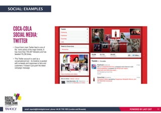 • Coca-Cola’s main Twitter feed is one of
the more active of the major brands. It
has more than 705,497 followers and has
tweeted 76,236 times.
• This Twitter account is used as a
conversational tool – its timeline is packed
with re-tweets and responses to fans and
customers. It doesn’t just push the latest
campaign message.
COCA-COLA
SOCIAL MEDIA:
TWITTER
POWERED BY LAST EXITemail: reports@thinkdigital.travel phone +44 20 7193 1003 (London and Brussels)
SOCIAL: EXAMPLES
51
 