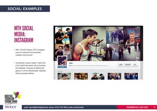 • With 1,278,947 followers, MTV’s Instagram
account is ranked as the top followed
Instagram brand account
• Its popularity is easy to explain: It gives fans
a truly ‘behind-the-scenes’ look at musicians
and celebrities. The power of celebrity and
glamour is not be underestimated, especially
among a younger audience.
MTV SOCIAL
MEDIA:
INSTAGRAM
POWERED BY LAST EXITemail: reports@thinkdigital.travel phone +44 20 7193 1003 (London and Brussels)
SOCIAL: EXAMPLES
53
 