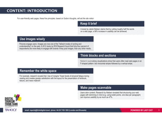 CONTENT: INTRODUCTION
For user-friendly web pages, these five principles, based on Gube’s thoughts, will aid the site visitor:
For example, research reveals that: Use of margins "lower levels of physical fatigue during
reading and creates greater satisfaction with the layout for the presentation of textbook,
leisure, and news material".
Keep it brief
Use images wisely
Make pages scannable
Think blocks and sections
Remember the white space
A study by Jakob Nielsen claims that by cutting roughly half the words
on a web page, a 58% increase in usability can be achieved.
Pictures engage users. Images are now one of the "default modes of sorting and
understanding" on the web. A 2012 study by ROI Research found that forty-four percent of
respondents are more likely to engage with brands if they post images, than any other media.
Users skim content. Research by Nielsen revealed that structuring your web
pages with skimming in mind (e.g. using bullet points, one idea per paragraph)
can improve usability by as much as 47%.
Nielsen's eyetracking visualizations show that users often read web pages in an
F-shaped pattern: two horizontal stripes followed by a vertical stripe.
POWERED BY LAST EXITemail: reports@thinkdigital.travel phone +44 20 7193 1003 (London and Brussels) 5
 
