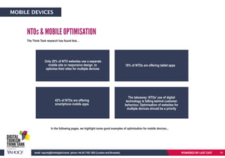 The Think Tank research has found that…
In the following pages, we highlight some good examples of optimisation for mobile devices...
NTOs & MOBILE OPTIMISATION
Only 20% of NTO websites use a separate
mobile site or responsive design, to
optimise their sites for multiple devices
The takeaway: NTOs’ use of digital
technology is falling behind customer
behaviour. Optimisation of websites for
multiple devices should be a priority
42% of NTOs are offering
smartphone mobile apps
16% of NTOs are offering tablet apps
POWERED BY LAST EXITemail: reports@thinkdigital.travel phone +44 20 7193 1003 (London and Brussels)
MOBILE DEVICES
59
 