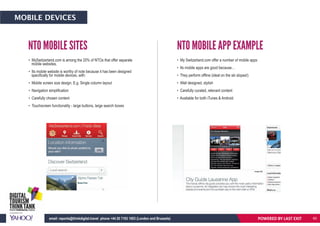 • MySwitzerland.com is among the 20% of NTOs that offer separate
mobile websites.
• Its mobile website is worthy of note because it has been designed
specifically for mobile devices, with:
• Mobile screen size design. E.g. Single column layout
• Navigation simplification
• Carefully chosen content
• Touchscreen functionality - large buttons, large search boxes
• My Switzerland.com offer a number of mobile apps
• Its mobile apps are good because…
• They perform offline (ideal on the ski slopes!)
• Well designed, stylish
• Carefully curated, relevant content
• Available for both iTunes & Android
NTO MOBILE SITES NTO MOBILE APP EXAMPLE
POWERED BY LAST EXITemail: reports@thinkdigital.travel phone +44 20 7193 1003 (London and Brussels)
MOBILE DEVICES
60
 