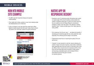 • The BBC uses both responsive design and separate
mobile websites.
• Their mobile site for News, pictured, is even more radically simple
than MySwitzerland.com’s mobile site
• m.bbc.co.uk/news is very clear about the content that it offers.
Based on careful research into their users’ needs, they’ve chosen
“top stories” and “most read” content to be given prominence.
• Important to note: For delivering purely informational web content
on a tight budget, NTOs should carefully consider whether the
creation of separate mobile apps is a good use of their resources.
Gov.uk recently won the UK Design Museum’s international,
prestigious, Design of the Year award. Their attitude to creating
separate “native”, mobile and tablet apps is this: Native apps are
rarely justified.
• Tom Loosemore, from Gov.uk, says: “… we believe the benefits of
developing and maintaining apps will very rarely justify their costs,
especially if the underlying service design is sub-optimal.
• “Departments should focus on improving the quality of the core
web service.”
• However, it is also important to note that, resource allowing, the
creation of apps in the areas of gaming, social media or dedicated
tasks (especially when they give access to information when users
are offline), holds a massive amount of potential for NTOs. In the
future we’ll see these apps being connected to CRM systems,
and becoming contextually aware, which will allow NTOs to
personalise the service they give to tourists -
an important advance.
NON NTO MOBILE
SITE EXAMPLE
NATIVE APP OR
RESPONSIVE DESIGN?
Based on careful research into their users’ needs, they’ve chosen
“top stories” and “most read” content to be given prominence.
POWERED BY LAST EXITemail: reports@thinkdigital.travel phone +44 20 7193 1003 (London and Brussels)
MOBILE DEVICES
61
 