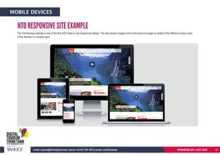 NTO RESPONSIVE SITE EXAMPLE
The Visit Norway website is one of the few NTO sites to use responsive design. The site resizes images and re-structures its pages to adapt to the different screen sizes
of the devices it is viewed upon.
POWERED BY LAST EXITemail: reports@thinkdigital.travel phone +44 20 7193 1003 (London and Brussels)
MOBILE DEVICES
62
 