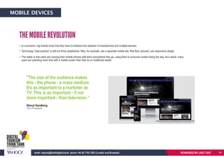 • In conclusion, big brands know that they have to embrace the adoption of smartphones and multiple devices.
• Technology “best practice” is still not firmly established. Nike, for example, use a separate mobile site. Red Bull, pictured, use responsive design
• The reality is that users are carrying their mobile phones with them everywhere they go, using them to consume content along the way. As a result, many
users are spending more time with a mobile screen than they do on traditional media.
THE MOBILE REVOLUTION
Sheryl Sandberg
CEO of Facebook
POWERED BY LAST EXITemail: reports@thinkdigital.travel phone +44 20 7193 1003 (London and Brussels)
MOBILE DEVICES
65
"The size of the audience makes
this - the phone - a mass medium.
It's as important to a marketer as
TV. This is as important - if not
more important - than television.”
 