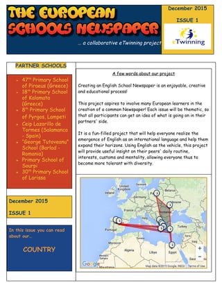  
… a collaborative eTwinning project
December 2015
ISSUE 1
PARTNER SCHOOLS
● 47​th​
Primary School
of Piraeus (Greece)
● 18​th​
Primary School
of Kalamata
(Greece)
● 8​th​
Primary School
of Pyrgos, Lampeti
● Ceip Lazarillo de
Tormes (Salamanca
- Spain)
● “George Tutoveanu”
School (Barlad -
Romania)
● Primary School of
Sourpi
● 30​th​
Primary School
of Larissa
December 2015
ISSUE 1
In this issue you can read
about our…
COUNTRY
A few words about our project
Creating an English School Newspaper is an enjoyable, creative
and educational process!
This project aspires to involve many European learners in the
creation of a common Newspaper! Each issue will be thematic, so
that all participants can get an idea of what is going on in their
partners' side.
It is a fun-filled project that will help everyone realize the
emergence of English as an international language and help them
expand their horizons. Using English as the vehicle, this project
will provide useful insight on their peers' daily routine,
interests, customs and mentality, allowing everyone thus to
become more tolerant with diversity.
 