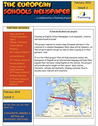    
… a collaborative eTwinning project
February 2016
ISSUE 2
PARTNER SCHOOLS
● Ceip Lazarillo de
Tormes (Salamanca -
Spain)
● “George Tutoveanu”
School (Barlad -
Romania)
● 30​th​
Primary School of
Larissa (Greece)
● 47​th​
Primary School of
Piraeus (Greece)
● Primary School of
Sourpi (Greece)
● 18​th​
Primary School of
Kalamata (Greece)
● 8​th​
Primary School of
Pyrgos, Lampeti
(Greece)
February 2016
ISSUE 2
In this issue you can read
about our…
FAVOURITE HEROES &
MYTHS and
IMAGINARY CREATURES
A few words about our project
Creating an English School Newspaper is an enjoyable, creative
and educational process!
This project aspires to involve many European learners in the
creation of a common Newspaper! Each issue will be thematic, so
that all participants can get an idea of what is going on in their
partners' side.
It is a fun-filled project that will help everyone realize the
emergence of English as an international language and help them
expand their horizons. Using English as the vehicle, this project
will provide useful insight on their peers' daily routine,
interests, customs and mentality, allowing everyone thus to
become more tolerant with diversity.
 