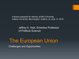 The European Union
Challenges and Opportunities
A lecture prepared for delivery at Mini University,
Indiana University, Bloomington, Indiana, on June 14, 2015
Jeffrey A. Hart, Emeritus Professor
of Political Science
 