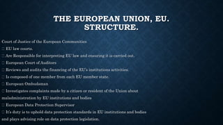 THE EUROPEAN UNION, EU.
STRUCTURE.
Court of Justice of the European Communities
EU law courts.
Are Responsible for interpreting EU law and ensuring it is carried out.
European Court of Auditors
Reviews and audits the financing of the EU’s institutions activities.
Is composed of one member from each EU member state.
European Ombudsman
Investigates complaints made by a citizen or resident of the Union about
maladministration by EU institutions and bodies
European Data Protection Supervisor
It’s duty is to uphold data protection standards in EU institutions and bodies
and plays advising role on data protection legislation.
 