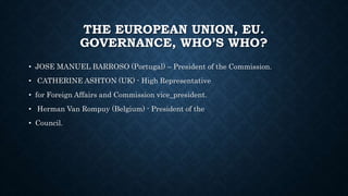 THE EUROPEAN UNION, EU.
GOVERNANCE, WHO’S WHO?
• JOSE MANUEL BARROSO (Portugal) – President of the Commission.
• CATHERINE ASHTON (UK) - High Representative
• for Foreign Affairs and Commission vice_president.
• Herman Van Rompuy (Belgium) - President of the
• Council.
 