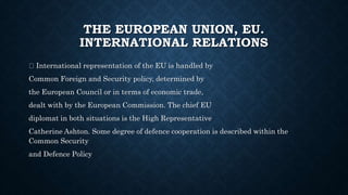 THE EUROPEAN UNION, EU.
INTERNATIONAL RELATIONS
International representation of the EU is handled by
Common Foreign and Security policy, determined by
the European Council or in terms of economic trade,
dealt with by the European Commission. The chief EU
diplomat in both situations is the High Representative
Catherine Ashton. Some degree of defence cooperation is described within the
Common Security
and Defence Policy
 