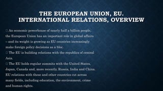 THE EUROPEAN UNION, EU.
INTERNATIONAL RELATIONS, OVERVIEW
An economic powerhouse of nearly half a billion people,
the European Union has an important role in global affairs
– and its weight is growing as EU countries increasingly
make foreign policy decisions as a bloc.
The EU is building relations with the republics of central
Asia.
The EU holds regular summits with the United States,
Japan, Canada and, more recently, Russia, India and China.
EU relations with these and other countries cut across
many fields, including education, the environment, crime
and human rights.
 