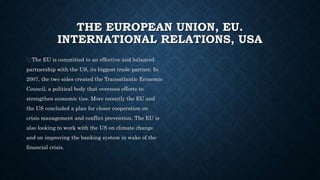 THE EUROPEAN UNION, EU.
INTERNATIONAL RELATIONS, USA
The EU is committed to an effective and balanced
partnership with the US, its biggest trade partner. In
2007, the two sides created the Transatlantic Economic
Council, a political body that oversees efforts to
strengthen economic ties. More recently the EU and
the US concluded a plan for closer cooperation on
crisis management and conflict prevention. The EU is
also looking to work with the US on climate change
and on improving the banking system in wake of the
financial crisis.
 