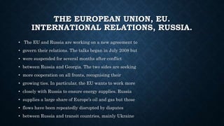 THE EUROPEAN UNION, EU.
INTERNATIONAL RELATIONS, RUSSIA.
• The EU and Russia are working on a new agreement to
• govern their relations. The talks began in July 2008 but
• were suspended for several months after conflict
• between Russia and Georgia. The two sides are seeking
• more cooperation on all fronts, recognising their
• growing ties. In particular, the EU wants to work more
• closely with Russia to ensure energy supplies. Russia
• supplies a large share of Europe’s oil and gas but those
• flows have been repeatedly disrupted by disputes
• between Russia and transit countries, mainly Ukraine
 