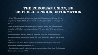 THE EUROPEAN UNION, EU.
UK PUBLIC OPINION, INFORMATION.
•18% of UK respondents felt informed about the EU compared to 12% and 15% in,
respectively, 2002 and 2006. However, 83% 2 said they knew little or nothing about
the EU.
• Only a tiny minority of the British public “strongly” agreed that the information
available on EU affairs was simple and clear (4%), and a third (34%) agreed to some
extent.
• Respondents felt that EU reports on television, radio and, particularly, in the
written press were too negative. Almost half (48%) perceived a negative bias in press
reports.
• More than half of the British public (54%) indicated that they did not want to
receive more information about the EU.
• British citizens mainly expect their government to inform them about the European
Union and its decisions (43%).
 