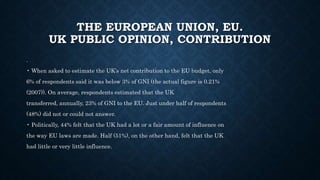 THE EUROPEAN UNION, EU.
UK PUBLIC OPINION, CONTRIBUTION
.
• When asked to estimate the UK’s net contribution to the EU budget, only
6% of respondents said it was below 3% of GNI (the actual figure is 0.21%
(2007)). On average, respondents estimated that the UK
transferred, annually, 23% of GNI to the EU. Just under half of respondents
(48%) did not or could not answer.
• Politically, 44% felt that the UK had a lot or a fair amount of influence on
the way EU laws are made. Half (51%), on the other hand, felt that the UK
had little or very little influence.
 