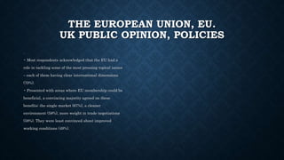 THE EUROPEAN UNION, EU.
UK PUBLIC OPINION, POLICIES
.
• Most respondents acknowledged that the EU had a
role in tackling some of the most pressing topical issues
– each of them having clear international dimensions
(70%).
• Presented with areas where EU membership could be
beneficial, a convincing majority agreed on these
benefits: the single market (67%), a cleaner
environment (58%), more weight in trade negotiations
(58%). They were least convinced about improved
working conditions (49%).
 