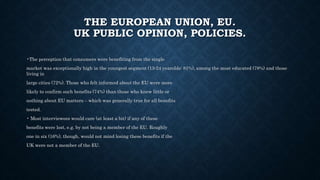 THE EUROPEAN UNION, EU.
UK PUBLIC OPINION, POLICIES.
•The perception that consumers were benefiting from the single
market was exceptionally high in the youngest segment (15-24 yearolds: 81%), among the most educated (78%) and those
living in
large cities (72%). Those who felt informed about the EU were more
likely to confirm such benefits (74%) than those who knew little or
nothing about EU matters – which was generally true for all benefits
tested.
• Most interviewees would care (at least a bit) if any of these
benefits were lost, e.g. by not being a member of the EU. Roughly
one in six (16%), though, would not mind losing these benefits if the
UK were not a member of the EU.
 