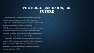THE EUROPEAN UNION, EU.
FUTURE
The future of the EU over the coming years is likely to be
slow, but with continual progress towards integration.
This is like to be held back by the wide range of cultures and
economic conditions in different EU members.
The European model is constantly evolving with the joining of
eastern nations that are poor in comparison with other EU
countries. Increasing the complexity of the union’s governance
and increasing range of culture within the EU.
The range of cultural and historical differences are highly
sensitive. This includes matters including the use of language.
Such as in the French Republic, where there is growing
resentment about the supremacy of the English language
globally and within the EU.
 