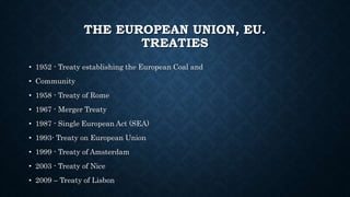 THE EUROPEAN UNION, EU.
TREATIES
• 1952 - Treaty establishing the European Coal and
• Community
• 1958 - Treaty of Rome
• 1967 - Merger Treaty
• 1987 - Single European Act (SEA)
• 1993- Treaty on European Union
• 1999 - Treaty of Amsterdam
• 2003 - Treaty of Nice
• 2009 – Treaty of Lisbon
 