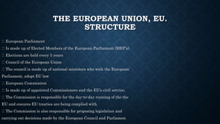 THE EUROPEAN UNION, EU.
STRUCTURE
European Parliament
Is made up of Elected Members of the European Parliament (MEP’s).
Elections are held every 5 years
Council of the European Union
The council is made up of national ministers who with the European
Parliament, adopt EU law
European Commission
Is made up of appointed Commissioners and the EU’s civil service.
The Commission is responsible for the day-to-day running of the the
EU and ensures EU treaties are being complied with.
The Commission is also responsible for proposing legislation and
carrying out decisions made by the European Council and Parliamen
 