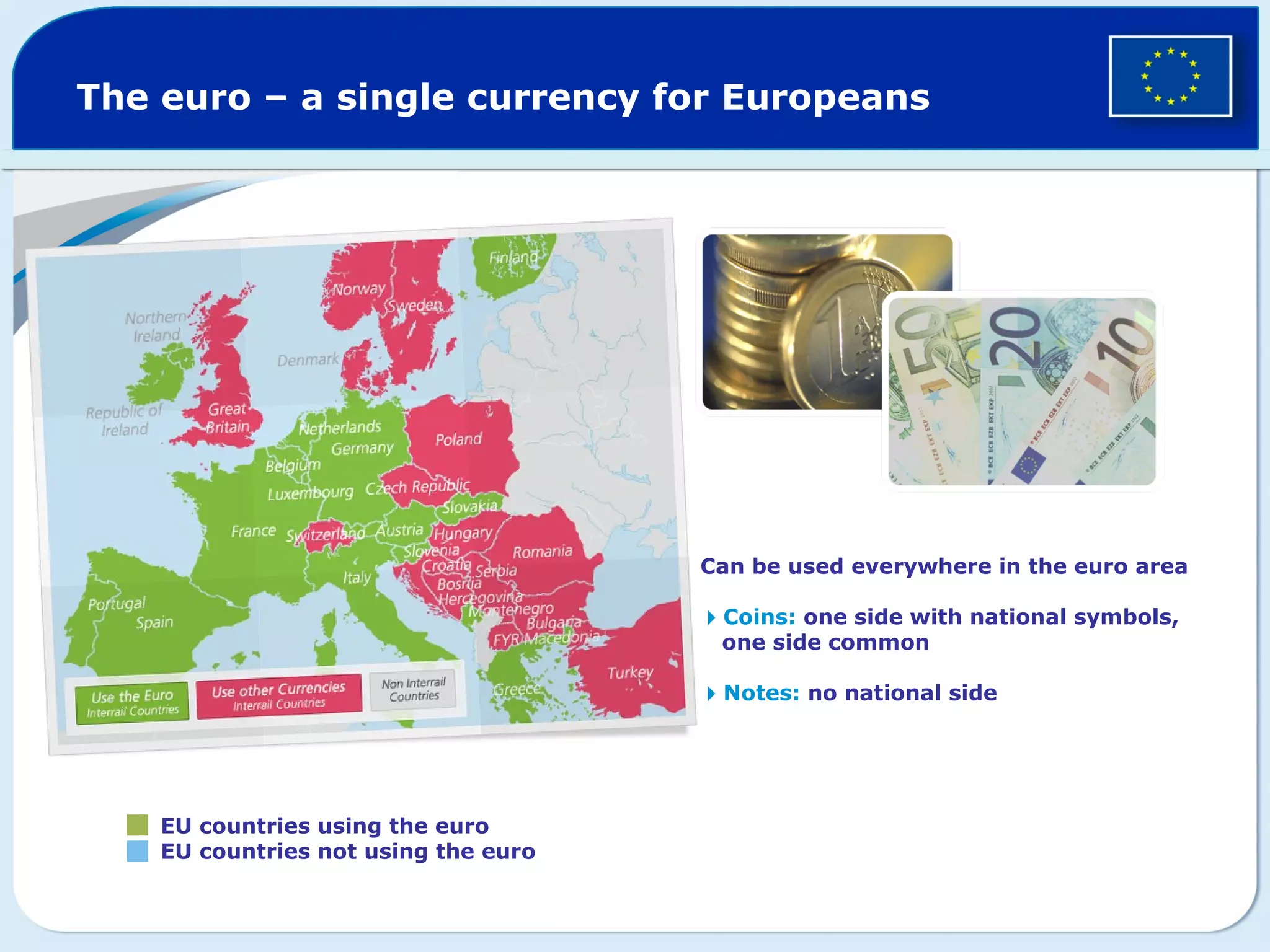 The euro – a single currency for Europeans
EU countries using the euro
EU countries not using the euro
Can be used everywhere in the euro area
Coins: one side with national symbols,
one side common
Notes: no national side
 