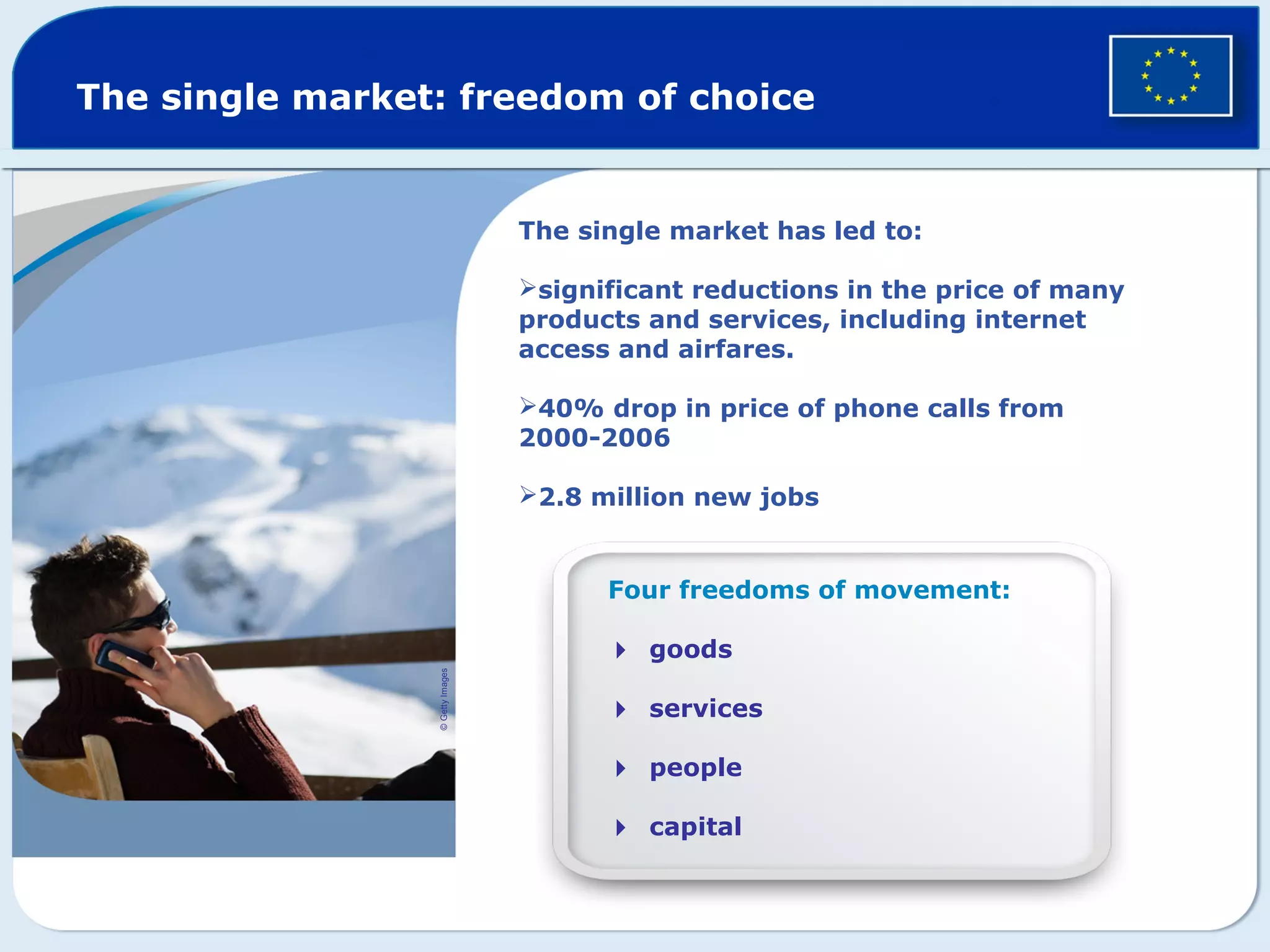 The single market: freedom of choice
Four freedoms of movement:
goods
services
people
capital
©GettyImages
The single market has led to:
significant reductions in the price of many
products and services, including internet
access and airfares.
40% drop in price of phone calls from
2000-2006
2.8 million new jobs
 