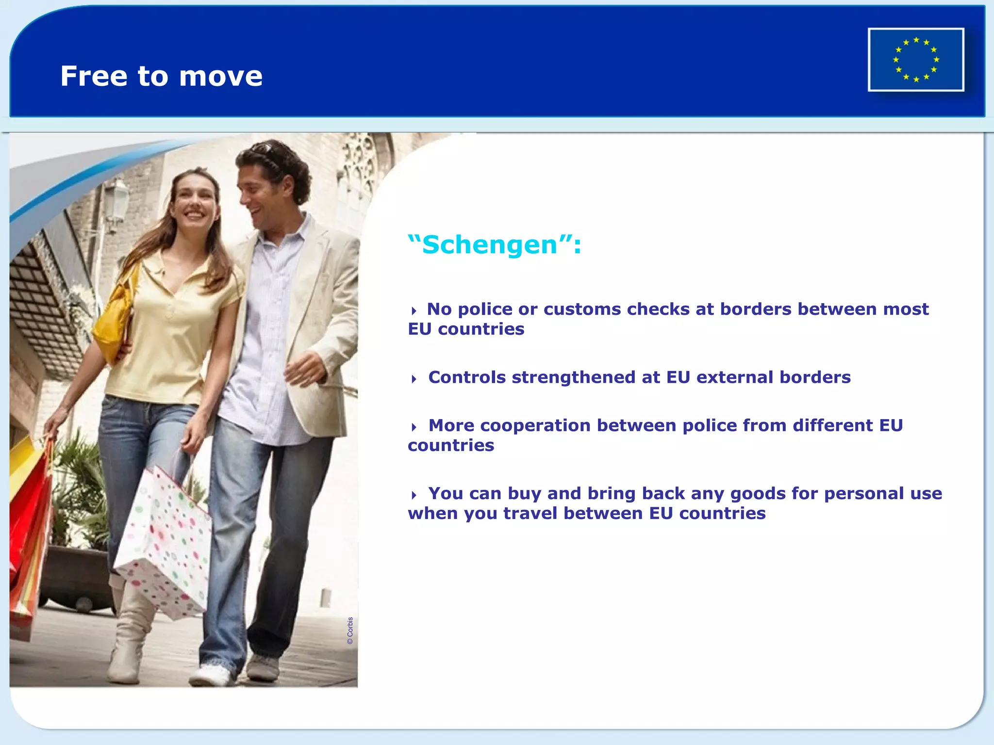 Free to move
“Schengen”:
 No police or customs checks at borders between most
EU countries
Controls strengthened at EU external borders
More cooperation between police from different EU
countries
You can buy and bring back any goods for personal use
when you travel between EU countries
©Corbis
 