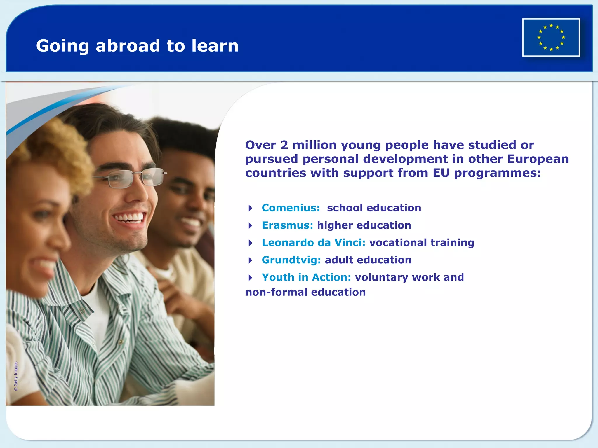 Going abroad to learn
Over 2 million young people have studied or
pursued personal development in other European
countries with support from EU programmes:
Comenius: school education
Erasmus: higher education
Leonardo da Vinci: vocational training
Grundtvig: adult education
Youth in Action: voluntary work and
non-formal education
©GettyImages
 