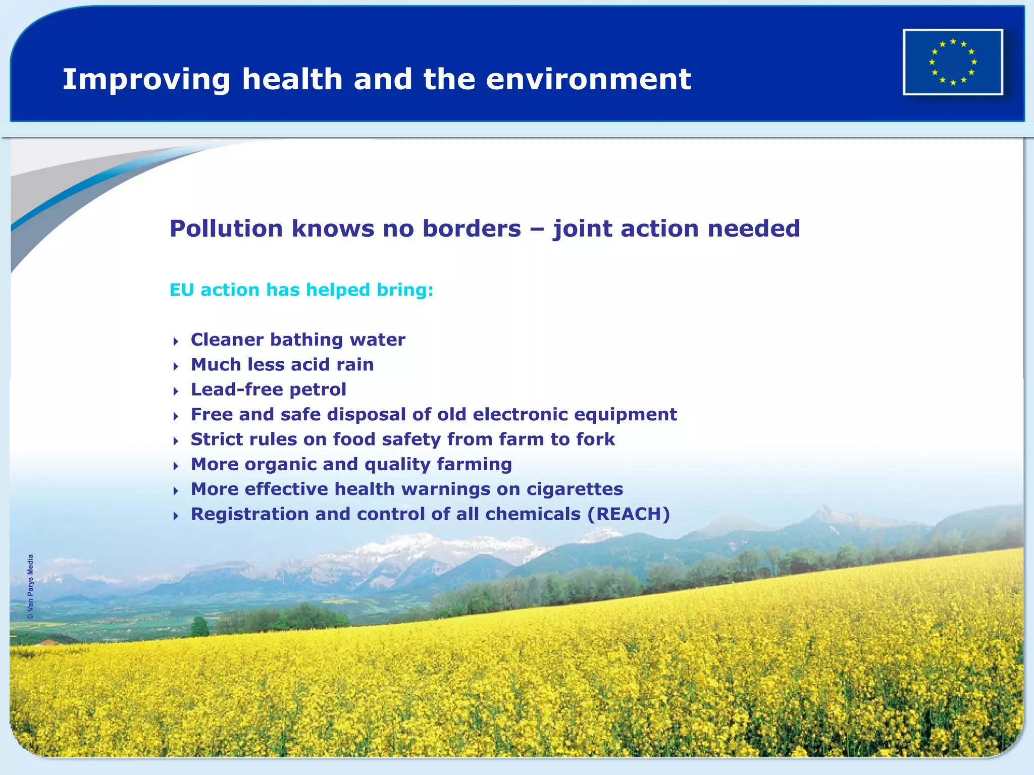 Improving health and the environment
Pollution knows no borders – joint action needed
EU action has helped bring:
Cleaner bathing water
Much less acid rain
Lead-free petrol
Free and safe disposal of old electronic equipment
Strict rules on food safety from farm to fork
More organic and quality farming
More effective health warnings on cigarettes
Registration and control of all chemicals (REACH)
©VanParysMedia
 