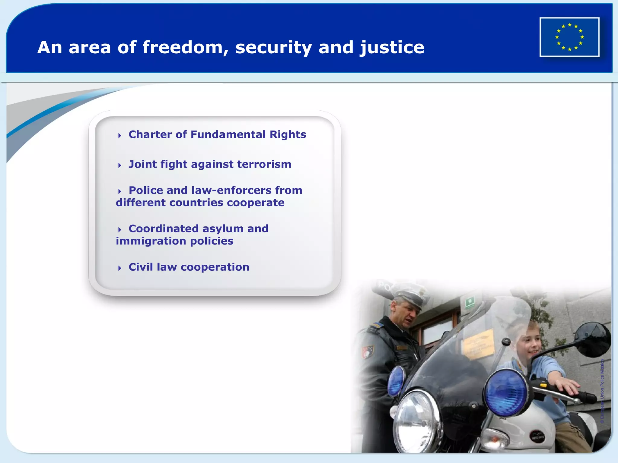 An area of freedom, security and justice
Charter of Fundamental Rights
Joint fight against terrorism
Police and law-enforcers from
different countries cooperate
Coordinated asylum and
immigration policies
Civil law cooperation
©EuropeanUnionPoliceMission
 